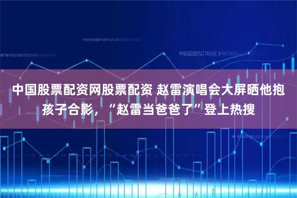 中国股票配资网股票配资 赵雷演唱会大屏晒他抱孩子合影，“赵雷当爸爸了”登上热搜