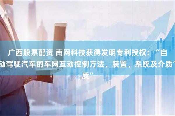 广西股票配资 南网科技获得发明专利授权:“自动驾驶汽车的车网互动控制方法、装置、系统及介质”