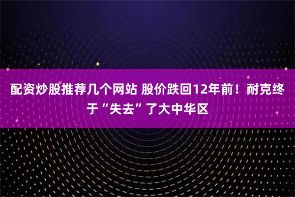 配资炒股推荐几个网站 股价跌回12年前！耐克终于“失去”了大中华区